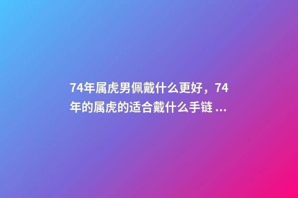 74年属虎男佩戴什么更好，74年的属虎的适合戴什么手链 74年属虎男佩戴什么可以避凶提财运？-第1张-观点-玄机派